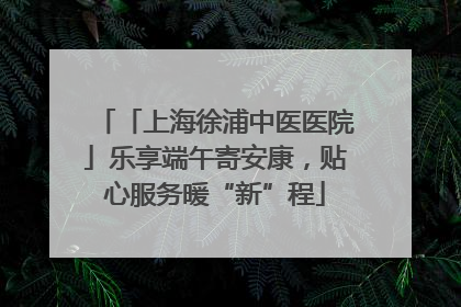 「上海徐浦中医医院」乐享端午寄安康，贴心服务暖“新”程