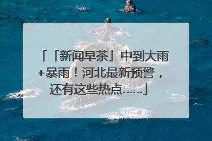 「新闻早茶」中到大雨+暴雨！河北最新预警，还有这些热点……