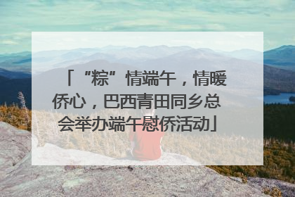 “粽”情端午，情暖侨心，巴西青田同乡总会举办端午慰侨活动