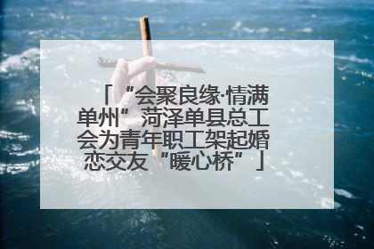 “会聚良缘·情满单州”菏泽单县总工会为青年职工架起婚恋交友“暖心桥”