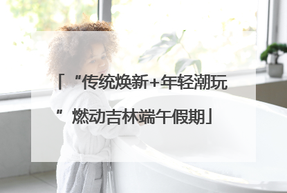 “传统焕新+年轻潮玩”燃动吉林端午假期