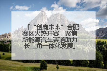 “创赢未来”合肥赛区火热开赛，聚焦新能源汽车赛道助力长三角一体化发展