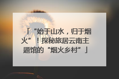 “始于山水，归于烟火”！探秘旅居云南主题馆的“烟火乡村”