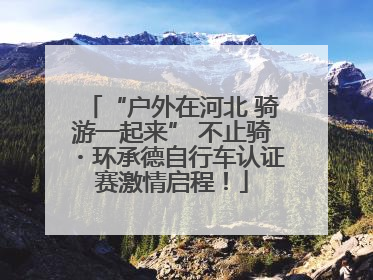 “户外在河北 骑游一起来” 不止骑・环承德自行车认证赛激情启程！