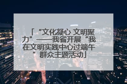 “文化凝心 文明聚力”——我省开展“我在文明实践中心过端午”群众主题活动