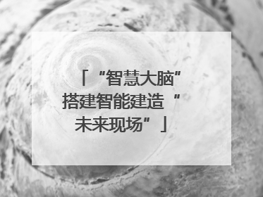 “智慧大脑”搭建智能建造“未来现场”