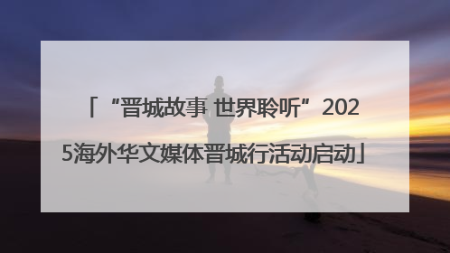 “晋城故事 世界聆听”2025海外华文媒体晋城行活动启动