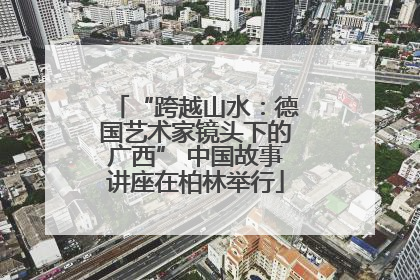 “跨越山水：德国艺术家镜头下的广西” 中国故事讲座在柏林举行