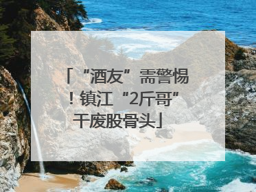 “酒友”需警惕！镇江“2斤哥”干废股骨头