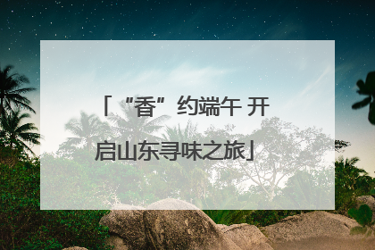“香”约端午 开启山东寻味之旅