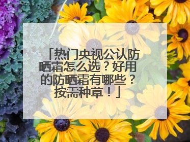 热门央视公认防晒霜怎么选？好用的防晒霜有哪些？按需种草！