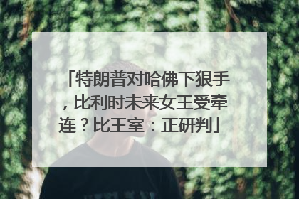 特朗普对哈佛下狠手，比利时未来女王受牵连？比王室：正研判