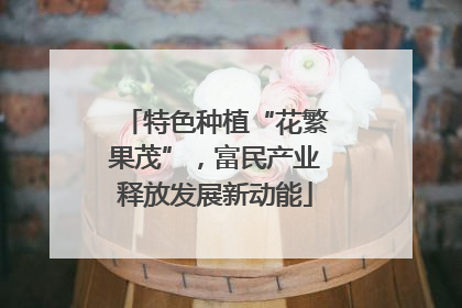 特色种植“花繁果茂”，富民产业释放发展新动能