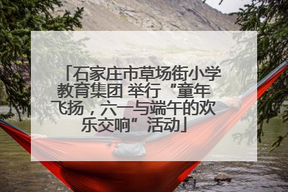 石家庄市草场街小学教育集团 举行“童年飞扬，六一与端午的欢乐交响”活动