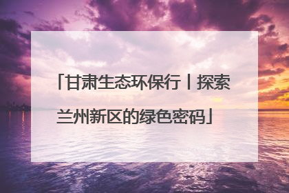 甘肃生态环保行丨探索兰州新区的绿色密码
