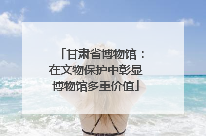 甘肃省博物馆：在文物保护中彰显博物馆多重价值