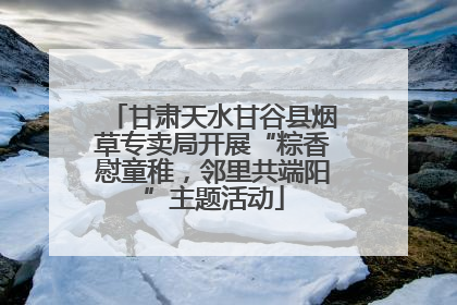 甘肃天水甘谷县烟草专卖局开展“粽香慰童稚,邻里共端阳”主题活动
