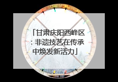 甘肃庆阳西峰区：非遗技艺在传承中焕发新活力