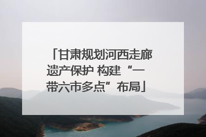 甘肃规划河西走廊遗产保护 构建“一带六市多点”布局