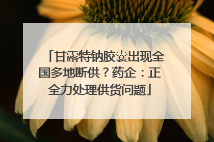 甘露特钠胶囊出现全国多地断供？药企：正全力处理供货问题