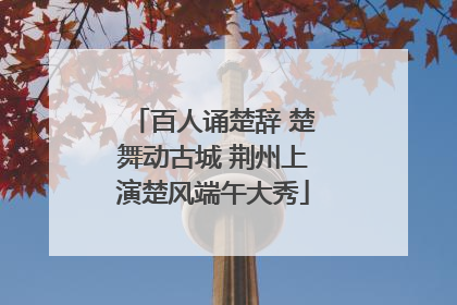 百人诵楚辞 楚舞动古城 荆州上演楚风端午大秀