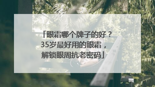 眼霜哪个牌子的好？35岁最好用的眼霜，解锁眼周抗老密码