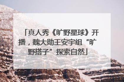 真人秀《旷野星球》开播，魏大勋王安宇组“旷野搭子”探索自然