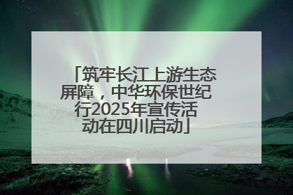 筑牢长江上游生态屏障，中华环保世纪行2025年宣传活动在四川启动