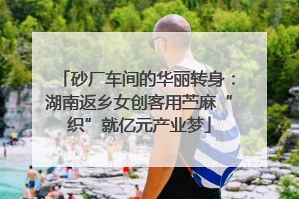 砂厂车间的华丽转身：湖南返乡女创客用苎麻“织”就亿元产业梦