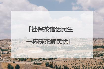 社保茶馆话民生 一杯暖茶解民忧