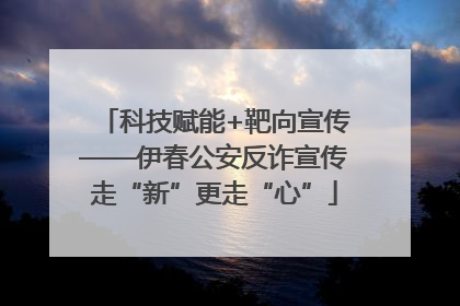 科技赋能+靶向宣传——伊春公安反诈宣传走“新”更走“心”