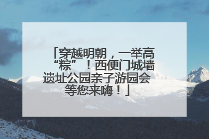 穿越明朝，一举高“粽”！西便门城墙遗址公园亲子游园会等您来嗨！