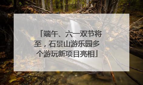 端午、六一双节将至，石景山游乐园多个游玩新项目亮相