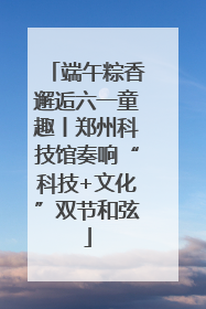 端午粽香邂逅六一童趣丨郑州科技馆奏响“科技+文化”双节和弦