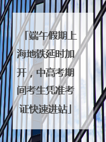 端午假期上海地铁延时加开，中高考期间考生凭准考证快速进站