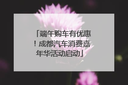 端午购车有优惠！成都汽车消费嘉年华活动启动