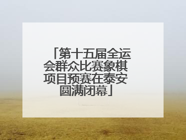 第十五届全运会群众比赛象棋项目预赛在泰安圆满闭幕