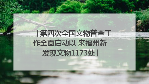 第四次全国文物普查工作全面启动以 来福州新发现文物1173处
