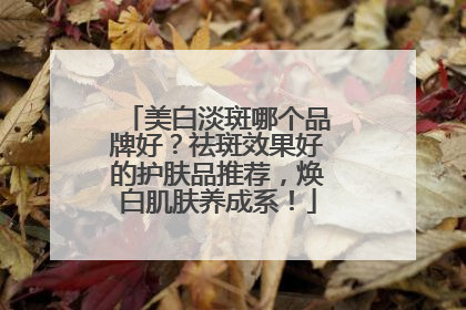 美白淡斑哪个品牌好？祛斑效果好的护肤品推荐，焕白肌肤养成系！