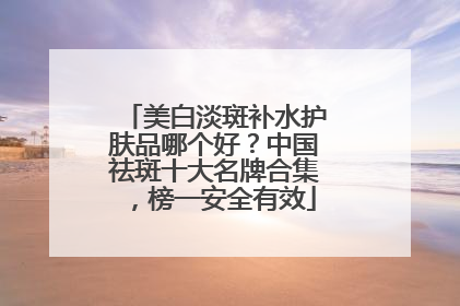 美白淡斑补水护肤品哪个好？中国祛斑十大名牌合集，榜一安全有效