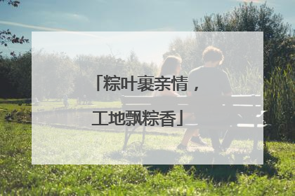 粽叶裹亲情，工地飘粽香