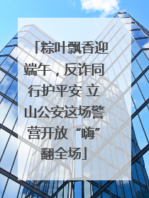 粽叶飘香迎端午，反诈同行护平安 立山公安这场警营开放“嗨”翻全场