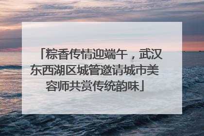 粽香传情迎端午，武汉东西湖区城管邀请城市美容师共赏传统韵味