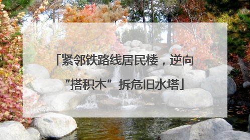 紧邻铁路线居民楼，逆向“搭积木”拆危旧水塔