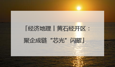 经济地理丨黄石经开区：聚企成链“芯光”闪耀
