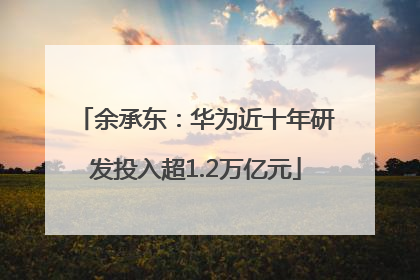 余承东：华为近十年研发投入超1.2万亿元