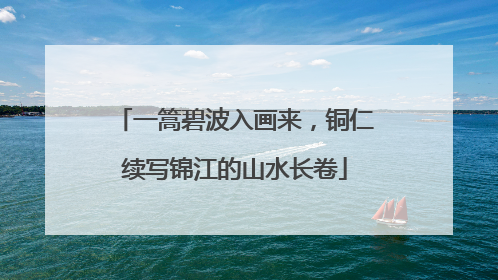一篙碧波入画来，铜仁续写锦江的山水长卷