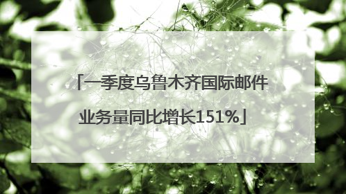 一季度乌鲁木齐国际邮件业务量同比增长151%