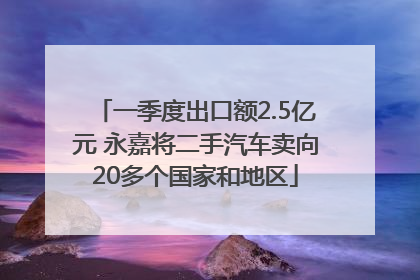 一季度出口额2.5亿元 永嘉将二手汽车卖向20多个国家和地区