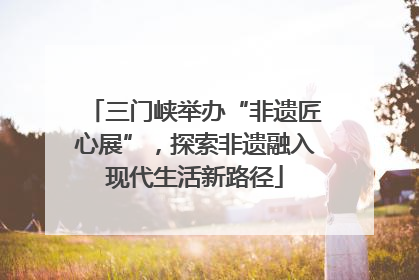 三门峡举办“非遗匠心展”，探索非遗融入现代生活新路径